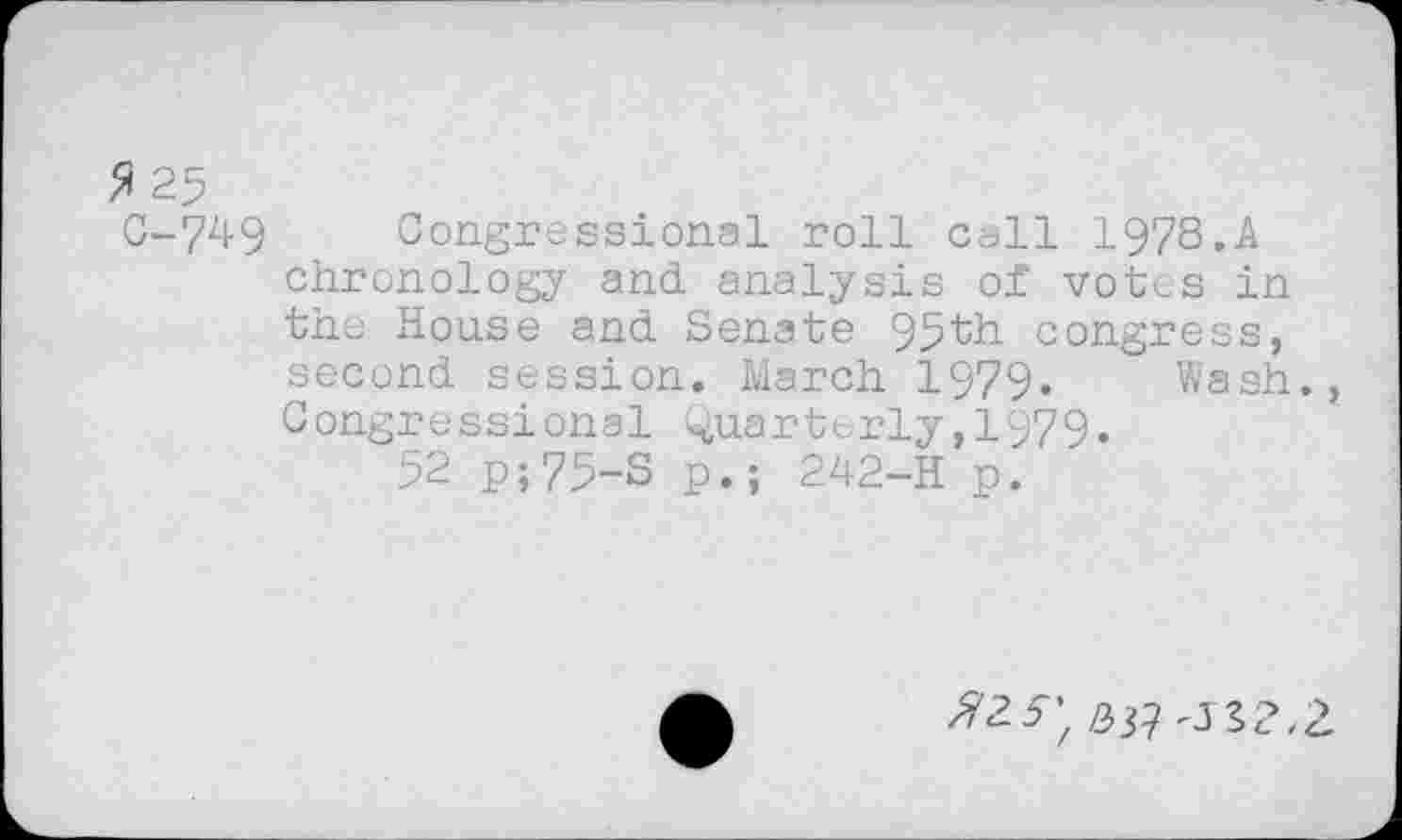 ﻿ft 25
C-749 Congressional roll call I978.A chronology and analysis of votes in the House and Senate 95th congress, second session. March 1979. Wash., Congressional Quarterly,1979.
52 p;75-S p.; 242-H p.
^2^ #3?